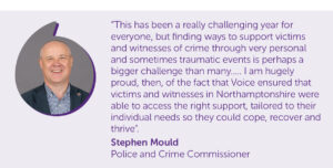 “This has been a really challenging year for everyone, but finding ways to support victims and witnesses of crime through very personal and sometimes traumatic events is perhaps a bigger challenge than many….. I am hugely proud, then, of the fact that Voice ensured that victims and witnesses in Northamptonshire were able to access the right support, tailored to their individual needs so they could cope, recover and thrive”. Stephen Mould Police and Crime Commissioner