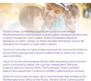 Voice is a free, confidential support service for anyone living in Northamptonshire who has been a victim crime, witnesses of crime that is going through the court system, victim of repeated antisocial behaviour or victim, witness or family member affected by serious life changing fire incidents or road traffic collision. Victims of crime do not have to have reported the crime to the police to access Voice services and it doesn’t matter when or where the crime was committed. Voice for victims and witnesses ltd also offer restorative justice services and is contracted to deliver the counties Independent Domestic Violence Advisory Service (IDVA), The Sunflower Centre and Multi Agency Risk assessment Conference (MARAC) administration services. Voice for victims and witnesses ltd is commissioned and funded by the Northamptonshire Office of the Police, Fire and Crime Commissioner.