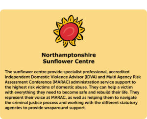 The sunflower centre provide specialist professional, accredited Independent Domestic Violence Advisor (IDVA) and Multi Agency Risk Assessment Conference (MARAC) administration service support to the highest risk victims of domestic abuse. They can help a victim with everything they need to become safe and rebuild their life. They represent their voice at MARAC, as well as helping them to navigate the criminal justice process and working with the different statutory agencies to provide wraparound support.