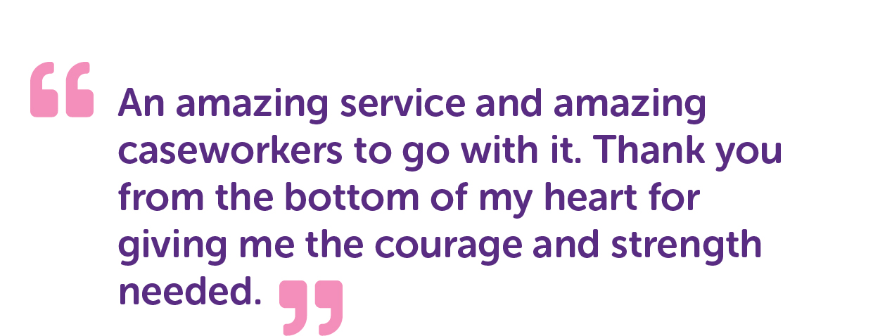 "An amazing service and amazing caseworkers to go with it. Thank you from the bottom of my heart for giving me the courage and strength needed."