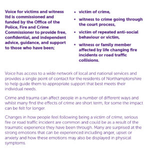 About us Voice for victims and witness ltd is commissioned and funded by the Office of the Police, Fire and Crime Commissioner to provide free, confidential, and independent advice, guidance, and support to those who have been; • victim of crime, • witness to crime going through the court process, • victim of repeated anti-social behaviour or victim, • witness or family member affected by life changing fire incidents or road traffic collisions. Voice has access to a wide network of local and national services and provides a single point of contact for the residents of Northamptonshire to help guide them to appropriate support that best meets their individual needs. Crime and trauma can affect people in a number of different ways and whilst many find the effects of crime are short term, for some the impact can be felt for longer. Changes in how people feel following being a victim of crime, serious fire or road traffic incident are common and could be as a result of the traumatic experience they have been through. Many are surprised at the strong emotions that can be experienced including anger, upset or anxiety and how these emotions may also be displayed in physical symptoms.