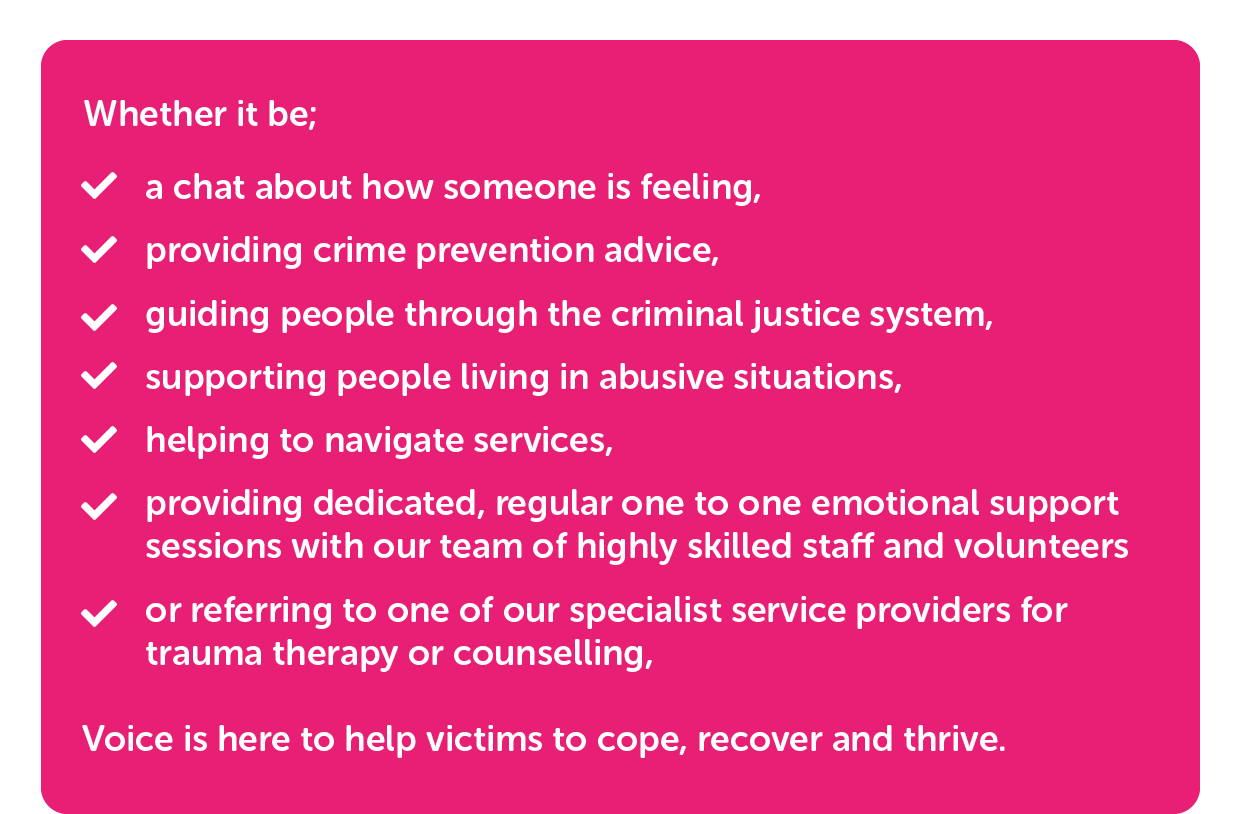 Whether it be; • a chat about how someone is feeling, • providing crime prevention advice, • guiding people through the criminal justice system, • supporting people living in abusive situations, • helping to navigate services, • providing dedicated, regular one to one emotional support sessions with our team of highly skilled staff and volunteers • or referring to one of our specialist service providers for trauma therapy or counselling, Voice is here to help victims to cope, recover and thrive.