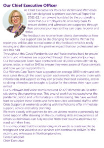 Our Chief Executive Officer As Chief Executive for Voice for Victims and Witnesses Ltd I am delighted to present our Annual Report for 2021-22. I am always humbled by the outstanding work that our employees do on a daily basis to ensure victims and witnesses are supported through their personal journeys so they can cope, recover and thrive. The feedback we receive from clients demonstrates how our support can be life changing for victims. Within this report you will be able to read some of this feedback which is really moving and demonstrates the positive impact that our professional service has had. Throughout this Covid Pandemic our staff have worked hard to ensure victims and witnesses are supported through their personal journeys. Our Introduction Team have contacted over 43,000 victim referrals by phone, letter, e-mail or SMS to ensure they were aware of Voice service’s and how we can support them. Our Witness Care Team have supported on average 1899 victim and witness cases through the court system each month. We provide them with information and support so they can provide their best evidence, and in so doing offenders are brought to justice for the crimes they have committed. Our Sunflower and Voice teams received 12,427 domestic abuse referrals during this reporting year. This area of work has increased over the pandemic period and unfortunately is still increasing. We have worked hard to support these clients and have recruited additional staff to offer Crisis Support at weekends working with the Police to offer immediate support, advice and safety planning. We work closely with partners to ensure victims receive a personally tailored support offer drawing on the counselling skills and experience of others so individuals can fully recover from their trauma and move forward with their lives. It is so important that the outstanding work we do is continued to be recognised and valued so our services can continue to deliver for the victims and witnesses in Northamptonshire. Fiona Campbell Chief Executive