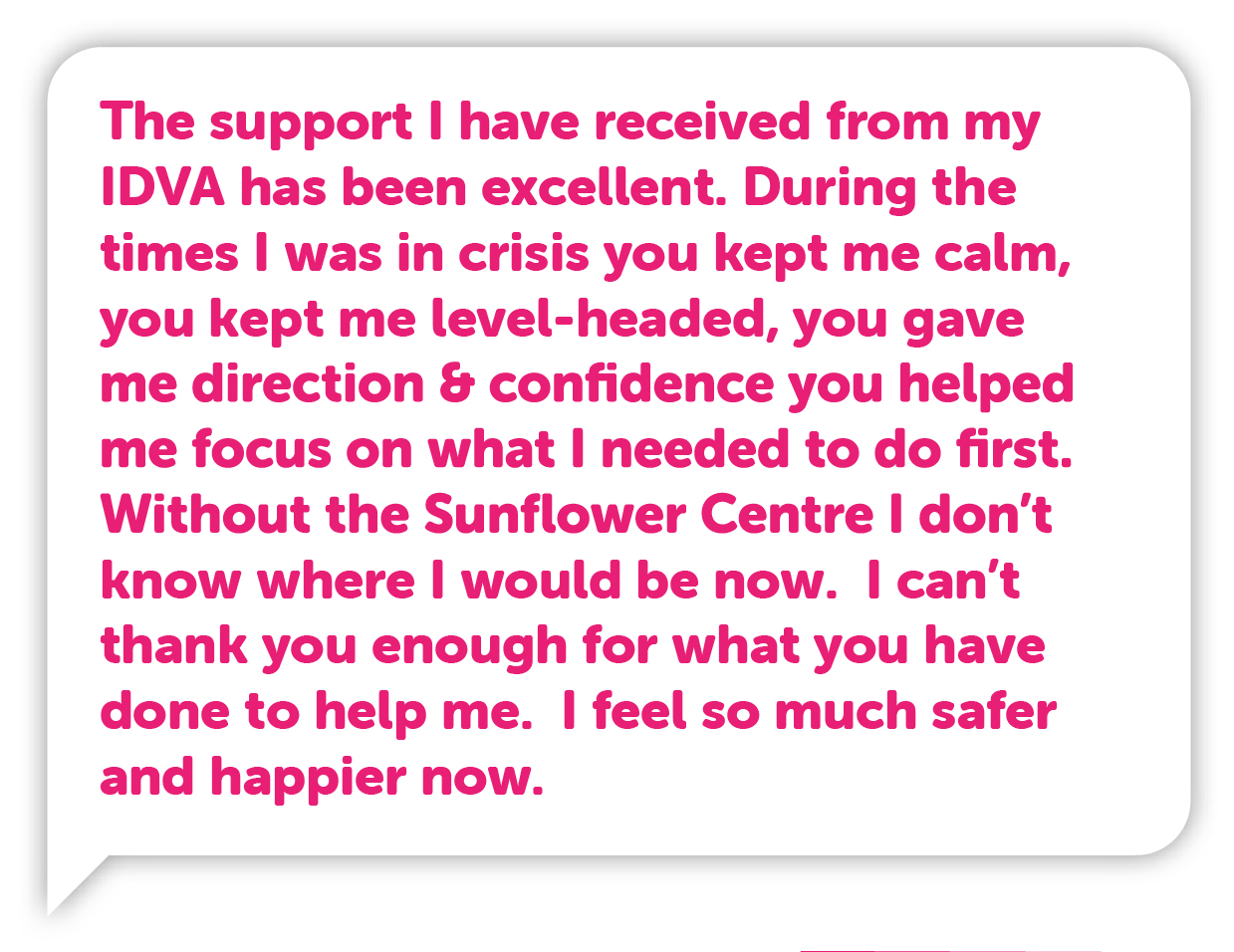 “The support I have received from my IDVA has been excellent. During the times I was in crisis you kept me calm, you kept me level-headed, you gave me direction & confidence you helped me focus on what I needed to do first. Without the Sunflower Centre I don’t know where I would be now. I can’t thank you enough for what you have done to help me. I feel so much safer and happier now.”